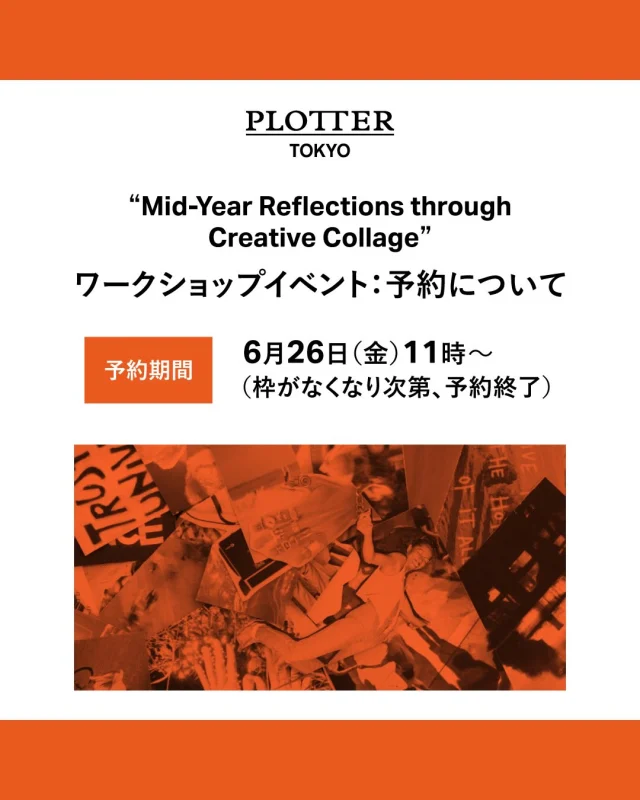 ＼「ワークショップ」イベント開催！／

PLOTTER TOKYOにて、下記期間において“Mid-Year Reflections through Creative Collage”「ワークショップ」イベントを開催します。

＜イベント名＞
Mid-Year Reflections through Creative Collage

＜開催日＞
7/6（月）　①16時～　②17時～　③18時～

PLOTTERのアメリカチームのメンバーが、スクラップブックを一緒に作る「ワークショップ」を行います。
2026年も半年ほど過ぎたいま、季節の節目に、頭の中を整理してみませんか？
当日はいくつかテーマをご用意しておりますので、お好みに合わせたテーマに沿って、
アメリカチームのメンバーと一緒にコラージュを作ってみましょう。
ワークショップは手軽で簡単なものをご用意しております。
ハサミやコラージュ用の資材もご用意しておりますので、手ぶらでご参加いただけます。

PLOTTERのアメリカチームのメンバーは、英語でのレクチャーとなりますが、
日本人スタッフもお手伝いしますので、英語がわからなくても大丈夫です。

こちらは先着順の事前予約制となっておりますので、ご希望の場合はフォームよりご予約ください。
枠がなくなり次第、予約終了となりますのでご了承くださいませ。

※こちらのワークショップは無料でご参加いただけます。

詳しくは、下記フォームより予約をお願いいたします。
（こちらは6/26（金）11時からの公開となります。）

【 予約期間 】
●イベント日：7/6（月）
予約期間：6/26（金）11時～（枠がなくなり次第、予約終了）
https://livepocket.jp/e/workshop_202607

※お一人様、1枠のみの予約となります。（複数の予約はご遠慮ください。）
※予約には「LivePocket－Ticket－（ライブポケット）」の会員登録が必要になります。
※予約後の変更等は承ることができません。